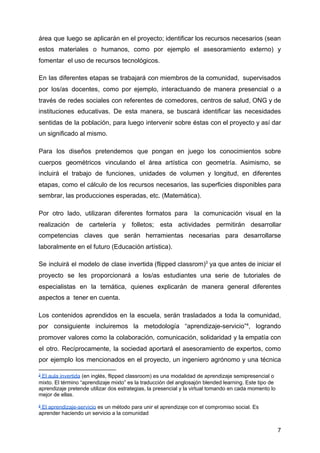 área que luego se aplicarán en el proyecto; identificar los recursos necesarios (sean
estos materiales o humanos, como por ejemplo el asesoramiento externo) y
fomentar el uso de recursos tecnológicos.
En las diferentes etapas se trabajará con miembros de la comunidad, supervisados
por los/as docentes, como por ejemplo, interactuando de manera presencial o a
través de redes sociales con referentes de comedores, centros de salud, ONG y de
instituciones educativas. De esta manera, se buscará identificar las necesidades
sentidas de la población, para luego intervenir sobre éstas con el proyecto y así dar
un significado al mismo.
Para los diseños pretendemos que pongan en juego los conocimientos sobre
cuerpos geométricos vinculando el área artística con geometría. Asimismo, se
incluirá el trabajo de funciones, unidades de volumen y longitud, en diferentes
etapas, como el cálculo de los recursos necesarios, las superficies disponibles para
sembrar, las producciones esperadas, etc. (Matemática).
Por otro lado, utilizaran diferentes formatos para la comunicación visual en la
realización de cartelería y folletos; esta actividades permitirán desarrollar
competencias claves que serán herramientas necesarias para desarrollarse
laboralmente en el futuro (Educación artística).
Se incluirá el modelo de clase invertida (flipped classrom)​3
ya que antes de iniciar el
proyecto se les proporcionará a los/as estudiantes una serie de tutoriales de
especialistas en la temática, quienes explicarán de manera general diferentes
aspectos a tener en cuenta.
Los contenidos aprendidos en la escuela, serán trasladados a toda la comunidad,
por consiguiente incluiremos la metodología “aprendizaje-servicio”​4​
, logrando
promover valores como la colaboración, comunicación, solidaridad y la empatía con
el otro. Recíprocamente, la sociedad aportará el asesoramiento de expertos, como
por ejemplo los mencionados en el proyecto, un ingeniero agrónomo y una técnica
3
El aula invertida​ (en inglés, flipped classroom) es una modalidad de aprendizaje semipresencial o
mixto. El término “aprendizaje mixto” es la traducción del anglosajón blended learning. Este tipo de
aprendizaje pretende utilizar dos estrategias, la presencial y la virtual tomando en cada momento lo
mejor de ellas.
4
El aprendizaje-servicio​ es un método para unir el aprendizaje con el compromiso social. Es
aprender haciendo un servicio a la comunidad
7
 