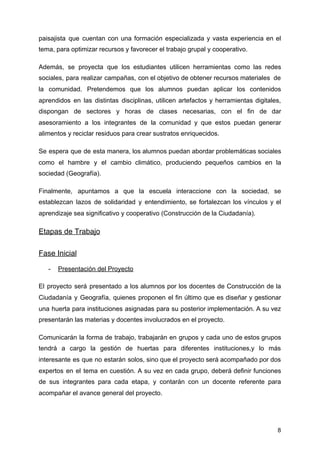 paisajista que cuentan con una formación especializada y vasta experiencia en el
tema, para optimizar recursos y favorecer el trabajo grupal y cooperativo.
Además, se proyecta que los estudiantes utilicen herramientas como las redes
sociales, para realizar campañas, con el objetivo de obtener recursos materiales de
la comunidad. Pretendemos que los alumnos puedan aplicar los contenidos
aprendidos en las distintas disciplinas, utilicen artefactos y herramientas digitales,
dispongan de sectores y horas de clases necesarias, con el fin de dar
asesoramiento a los integrantes de la comunidad y que estos puedan generar
alimentos y reciclar residuos para crear sustratos enriquecidos.
Se espera que de esta manera, los alumnos puedan abordar problemáticas sociales
como el hambre y el cambio climático, produciendo pequeños cambios en la
sociedad (Geografía).
Finalmente, apuntamos a que la escuela interaccione con la sociedad, se
establezcan lazos de solidaridad y entendimiento, se fortalezcan los vínculos y el
aprendizaje sea significativo y cooperativo (Construcción de la Ciudadanía).
Etapas de Trabajo
Fase Inicial
- Presentación del Proyecto
El proyecto será presentado a los alumnos por los docentes de Construcción de la
Ciudadanía y Geografía, quienes proponen el fin último que es diseñar y gestionar
una huerta para instituciones asignadas para su posterior implementación. A su vez
presentarán las materias y docentes involucrados en el proyecto.
Comunicarán la forma de trabajo, trabajarán en grupos y cada uno de estos grupos
tendrá a cargo la gestión de huertas para diferentes instituciones,y lo más
interesante es que no estarán solos, sino que el proyecto será acompañado por dos
expertos en el tema en cuestión. A su vez en cada grupo, deberá definir funciones
de sus integrantes para cada etapa, y contarán con un docente referente para
acompañar el avance general del proyecto.
8
 