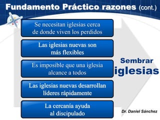 Fundamento Práctico razones (cont.)
Las iglesias nuevas son
más flexibles
Se necesitan iglesias cerca
de donde viven los perdidos
Es imposible que una iglesia
alcance a todos
Las iglesias nuevas desarrollan
líderes rápidamente
Sembrar
iglesias
Dr. Daniel Sánchez
La cercanía ayuda
al discipulado
 