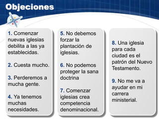 Objeciones
1. Comenzar
nuevas iglesias
debilita a las ya
establecidas.
2. Cuesta mucho.
3. Perderemos a
mucha gente.
4. Ya tenemos
muchas
necesidades.
5. No debemos
forzar la
plantación de
iglesias.
6. No podemos
proteger la sana
doctrina
7. Comenzar
iglesias crea
competencia
denominacional.
8. Una iglesia
para cada
ciudad es el
patrón del Nuevo
Testamento.
9. No me va a
ayudar en mi
carrera
ministerial.
 
