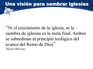 Una visión para sembrar iglesias
“Ni el crecimiento de la iglesia, ni la
siembra de iglesias es la meta final. Ambos
se subordinan al principio teológico del
avance del Reino de Dios”
(Stuart Murray)
 