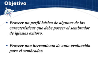 Objetivo
 Proveer un perfil básico de algunas de las
características que debe poseer el sembrador
de iglesias exitoso.
 Proveer una herramienta de auto-evaluación
para el sembrador.
 