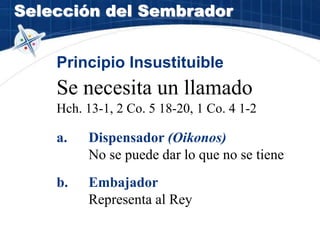 Selección del Sembrador
Principio Insustituible
Se necesita un llamado
Hch. 13-1, 2 Co. 5 18-20, 1 Co. 4 1-2
a. Dispensador (Oikonos)
No se puede dar lo que no se tiene
b. Embajador
Representa al Rey
 
