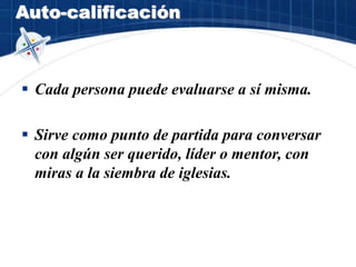 Auto-calificación
 Cada persona puede evaluarse a sí misma.
 Sirve como punto de partida para conversar
con algún ser querido, líder o mentor, con
miras a la siembra de iglesias.
 