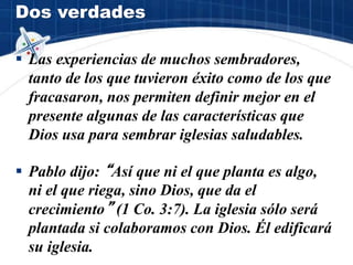 Dos verdades
 Las experiencias de muchos sembradores,
tanto de los que tuvieron éxito como de los que
fracasaron, nos permiten definir mejor en el
presente algunas de las características que
Dios usa para sembrar iglesias saludables.
 Pablo dijo: “Así que ni el que planta es algo,
ni el que riega, sino Dios, que da el
crecimiento” (1 Co. 3:7). La iglesia sólo será
plantada si colaboramos con Dios. Él edificará
su iglesia.
 