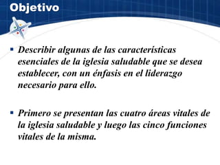 Objetivo
 Describir algunas de las características
esenciales de la iglesia saludable que se desea
establecer, con un énfasis en el liderazgo
necesario para ello.
 Primero se presentan las cuatro áreas vitales de
la iglesia saludable y luego las cinco funciones
vitales de la misma.
 