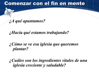 Comenzar con el fin en mente
¿A qué apuntamos?
¿Hacia qué estamos trabajando?
¿Cómo se ve esa iglesia que queremos
plantar?
¿Cuáles son los ingredientes vitales de una
iglesia creciente y saludable?
 