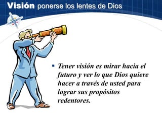 Visión ponerse los lentes de Dios
 Tener visión es mirar hacia el
futuro y ver lo que Dios quiere
hacer a través de usted para
lograr sus propósitos
redentores.
 