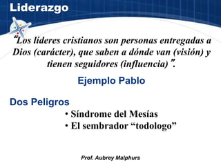 Liderazgo
Prof. Aubrey Malphurs
“Los líderes cristianos son personas entregadas a
Dios (carácter), que saben a dónde van (visión) y
tienen seguidores (influencia)”.
Ejemplo Pablo
Dos Peligros
• Síndrome del Mesías
• El sembrador “todologo”
 