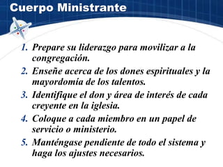 Cuerpo Ministrante
1. Prepare su liderazgo para movilizar a la
congregación.
2. Enseñe acerca de los dones espirituales y la
mayordomía de los talentos.
3. Identifique el don y área de interés de cada
creyente en la iglesia.
4. Coloque a cada miembro en un papel de
servicio o ministerio.
5. Manténgase pendiente de todo el sistema y
haga los ajustes necesarios.
 