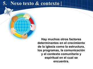 5. Nexo texto & contexto |
Hay muchos otros factores
determinantes en el crecimiento
de la iglesia como la estructura,
los programas, la comunicación
y el contexto comunitario y
espiritual en el cual se
encuentra.
 