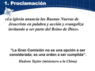 1. Proclamación
«La iglesia anuncia las Buenas Nuevas de
Jesucristo en palabra y acción y evangeliza
invitando a ser parte del Reino de Dios».
“La Gran Comisión no es una opción a ser
considerada; es una orden a ser cumplida”.
Hudson Taylor (misionero a la China)
 