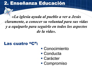 2. Enseñanza Educación
«La iglesia ayuda al pueblo a ver a Jesús
claramente, a conocer su voluntad para sus vidas
y a equiparlo para seguirlo en todos los aspectos
de la vida».
Las cuatro “C”:
 Conocimiento
 Conducta
 Carácter
 Compromiso
 