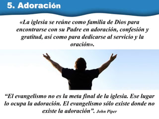 «La iglesia se reúne como familia de Dios para
encontrarse con su Padre en adoración, confesión y
gratitud, así como para dedicarse al servicio y la
oración».
5. Adoración
“El evangelismo no es la meta final de la iglesia. Ese lugar
lo ocupa la adoración. El evangelismo sólo existe donde no
existe la adoración”. John Piper
 