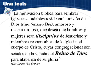 Una tesis
“La motivación bíblica para sembrar
iglesias saludables reside en la misión del
Dios trino (missio Dei), amoroso y
misericordioso, que desea que hombres y
mujeres sean discípulos de Jesucristo y
miembros responsables de la iglesia, el
cuerpo de Cristo, cuyas congregaciones son
señales de la venida del Reino de Dios
para alabanza de su gloria”
(Dr. Carlos Van Engen)
 