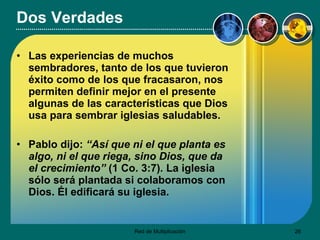 Dos Verdades Las experiencias de muchos sembradores, tanto de los que tuvieron éxito como de los que fracasaron, nos permiten definir mejor en el presente algunas de las características que Dios usa para sembrar iglesias saludables. Pablo dijo:  “Así que ni el que planta es algo, ni el que riega, sino Dios, que da el crecimiento”  (1 Co. 3:7) .  La iglesia sólo será plantada si colaboramos con Dios. Él edificará su iglesia.  