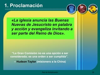1. Proclamación «La iglesia anuncia las Buenas Nuevas de Jesucristo en palabra y acción y evangeliza invitando a ser parte del Reino de Dios».   “ La Gran Comisión no es una opción a ser considerada; es una orden a ser cumplida”.  –  Hudson Taylor  (misionero a la China) 
