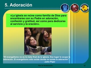 5. Adoración «La iglesia se reúne como familia de Dios para encontrarse con su Padre en adoración, confesión y gratitud, así como para dedicarse al servicio y la oración».   “ El evangelismo no es la meta final de la iglesia. Ese lugar lo ocupa la adoración. El evangelismo sólo existe donde no existe la adoración”.   -John Piper 
