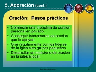 Comenzar una disciplina de oración personal en privado. Conseguir intercesores de oración que le apoyen. Orar regularmente con los líderes de la iglesia en grupos pequeños. Desarrollar un ministerio de oración en la iglesia local. 5. Adoración  (cont.) Oraci ón:  Pasos prácticos 