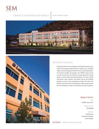 SEM
ARCHITECTS


      EXEMPLA LUTHERAN SOUTHWEST   Lauth Property Group




                                   modern medical
                                        Designed as the first of two buildings in this Medical Campus, this
                                        project incorporates programming for medical users; including
                                        Urgent Care and Imaging, as well as Primary Care and Specialists.
                                        The project’s budget and program was fulfilled using a tilt-up
                                        concrete construction. By utilizing a unique approach to panel
                                        design, window patterning and fenestration; the multi colored
                                        wall panels create variation and rhythm that tie the building
                                        together to create a clean contemporary image. The main entry
                                        feature is the focal point of the building as it dynamically extends
                                        from the building to create a covered drop off area for patients.




                                                                                    PROJECT DETAILS
                                                                                                       SIZE
                                                                                      63,000 Square Feet

                                                                                           PROJECT COST
                                                                                               $5,500,000

                                                                                                 SERVICES
                                                                                             Site Planning
                                                                                      Architectural Design
                                                                                            Tenant Design


                                   LOCATION       Jefferson County Colorado
 