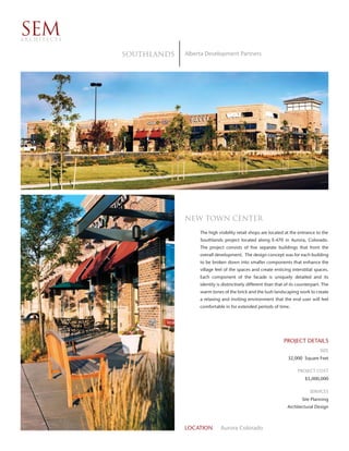 SEM
ARCHITECTS


             SOUTHLANDS   Alberta Development Partners




                          New Town Center
                               The high visibility retail shops are located at the entrance to the
                               Southlands project located along E-470 in Aurora, Colorado.
                               The project consists of five separate buildings that front the
                               overall development. The design concept was for each building
                               to be broken down into smaller components that enhance the
                               village feel of the spaces and create enticing interstitial spaces.
                               Each component of the facade is uniquely detailed and its
                               identity is distinctively different than that of its counterpart. The
                               warm tones of the brick and the lush landscaping work to create
                               a relaxing and inviting environment that the end user will feel
                               comfortable in for extended periods of time.




                                                                            PROJECT DETAILS
                                                                                               SIZE
                                                                              32,000 Square Feet

                                                                                   PROJECT COST
                                                                                       $5,000,000

                                                                                         SERVICES
                                                                                     Site Planning
                                                                             Architectural Design



                          LOCATION        Aurora Colorado
 