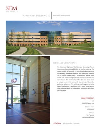 SEM
ARCHITECTS


             WESTMOOR BUILDING 10   Westfield Development




                                    TIMELESS CORPORATE
                                         The Westmoor 10 phase of the Westmoor Technology Park in
                                         Westminster, Colorado is a 200,000 sq. ft. office building. The
                                         design concept for Westmoor 10 incorporates traditional forms,
                                         and a variety of balanced materials and fenestration patterns.
                                         The focal point of the building is the main entry feature, which
                                         reveals itself as a sliver of glass, that is compressed between two
                                         stone masses. The relationship of the glass and stone create
                                         a unique tension that commands attention, and draws the
                                         pedestrian to the entry. The buildings simplicity plays out as the
                                         base of the building is articulated with a course stone pattern,
                                         while the upper levels are composed of horizontally articulated
                                         pre-cast panels.




                                                                                    PROJECT DETAILS
                                                                                                       SIZE
                                                                                     200,000 Square Feet

                                                                                           PROJECT COST
                                                                                              $17,000,000

                                                                                                  SERVICES
                                                                                              Site Planning
                                                                                      Architectural Design



                                    LOCATION       Westminster Colorado
 
