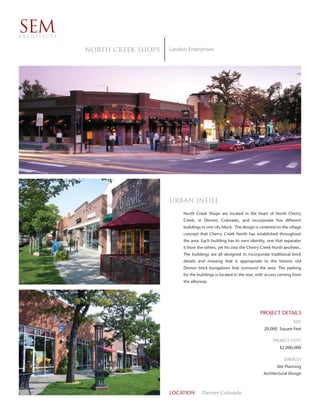 SEM
ARCHITECTS


             North Creek Shops   Landon Enterprises




                                 Urban Inﬁll
                                      North Creek Shops are located in the heart of North Cherry
                                      Creek, in Denver, Colorado, and incorporate five different
                                      buildings in one city block. The design is centered on the village
                                      concept that Cherry Creek North has established throughout
                                      the area. Each building has its own identity, one that separates
                                      it from the others, yet fits into the Cherry Creek North aesthetic.
                                      The buildings are all designed to incorporate traditional brick
                                      details and massing that is appropriate to the historic old
                                      Denver brick bungalows that surround the area. The parking
                                      for the buildings is located in the rear, with access coming from
                                      the alleyway.




                                                                                 PROJECT DETAILS
                                                                                                    SIZE
                                                                                   20,000 Square Feet

                                                                                         PROJECT COST
                                                                                            $2,000,000

                                                                                               SERVICES
                                                                                           Site Planning
                                                                                   Architectural Design



                                 LOCATION       Denver Colorado
 