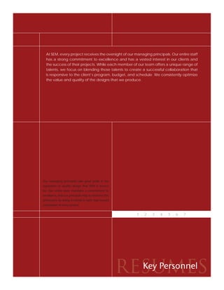 At SEM, every project receives the oversight of our managing principals. Our entire staff
  has a strong commitment to excellence and has a vested interest in our clients and
  the success of their projects. While each member of our team offers a unique range of
  talents, we focus on blending those talents to create a successful collaboration that
  is responsive to the client’s program, budget, and schedule. We consistently optimize
  the value and quality of the designs that we produce.




Our managing principals take great pride in the
reputation of quality design that SEM is known
for. Our entire team maintains a commitment to
excellence, and our principals help to reinforce this
philosophy by being involved in each step toward
completion of every project.


                                                           1 . 2 . 3 . 4 . 5 . 6 . 7




                                                        RESUMES
                                                          Key Personnel
 