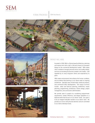 SEM
ARCHITECTS


             Firm proﬁle   SEM Architects




                           Who we are
                                  Founded in 1978, SEM is a Denver-based architecture, planning
                                  and interiors firm with a staff of 30 and a history of innovative
                                  design for the commercial development market. SEM creates
                                  client confidence through personal service and quality design,
                                  and since its founding has become a leader in the market – well
                                  regarded by its many long-term clients and respected by its
                                  peers.

                                  SEM creates environments that enhance the human condition,
                                  and we believe that listening to our clients leads to inspiring
                                  architecture. Specialty areas include retail, mixed-use projects,
                                  and commercial office developments. Our range of services
                                  include   urban and land-use planning, entitlement, master
                                  planning, programming, architecture, interior design, project
                                  management, and construction administration.

                                  We provide value to projects by considering programmatic
                                  requirements, market influences, and design aspirations in a
                                  balanced effort that focuses on our clients’ needs. Our goal is
                                  to be an integral invaluable member of our clients’ team. We
                                  provide our service with personal attention and are committed
                                  to our clients individual needs.




                           Developing Opportunities       Creating Value       Designing Excellence
 