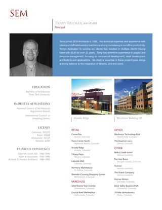 SEM
 ARCHITECTS

                                            Terry Rucker, AIA NCARB
                                            Principal




                                                Terry joined SEM Architects in 1996. His technical expertise and experience with
                                                client and staff relationships maintains a strong consistency in our ofﬁce productivity.
                                                Terry’s dedication to serving our clients has resulted in multiple clients having
                                                been with SEM for over 20 years. Terry has extensive experience in project and
                                                resource management, focusing on commercial development, retail development
                                                and build-to-suit applications. His studio’s expertise in these project types brings
                                                a strong balance to the integration of tenants, and end users.




                       Education
                 Bachelor of Architecture
                   Texas Tech University


     Industry afﬁliations
        National Council of Architectural
                    Registration Boards
                International Council of
                       Shopping Centers                       Arvada Ridge                                Westmoor Building 10


                             License
                                                            RETAIL                                      OFFICE
                      Colorado: 305272
                          Texas: 20048                      CornerStar                                  Westmoor Technology Park
                                                              Aurora, Colorado                            Westminster, Colorado
                      Minnesota: 45559
                         Nevada: 6000                       Town Center North                           The Quad at Lowry
                                                              Highlands Ranch, Colorado                   Denver, Colorado
                                                            Arvada Ridge                                OTHER
       Previous experience                                     Arvada, Colorado
                                                                                                        Bellco Credit Union
         Eldon W. Smith AIA: 1986-1996                      Tiffany Plaza                                  Various Locations
          Ritter & Associates: 1985-1986                        Denver, Colorado
Richard O. Haness Architects: 1984-1985                                                                 Pan Asia Bistro
                                                            Lakeside Mall                                 Douglas County, Colorado
                                                               Lakeside, Colorado
                                                                                                        Avanza!
                                                            Harmony Marketplace                           Various Locations
                                                              Ft. Collins, Colorado
                                                                                                        The Shane Company
                                                            Sheridan Crossing Shopping Center             Various Locations
                                                              Westminster, Colorado
                                                                                                        Murray Motors
                                                            MIXED-USE                                     Glendale, Colorado
                                                            Silverthorne Town Center                    Dove Valley Business Park
                                                                Silverthorne, Colorado                    Centennial, Colorado
                                                            Crystal River Marketplace                   20 Mile Orthodontics
                                                              Carbondale, Colorado                         Parker, Colorado
 