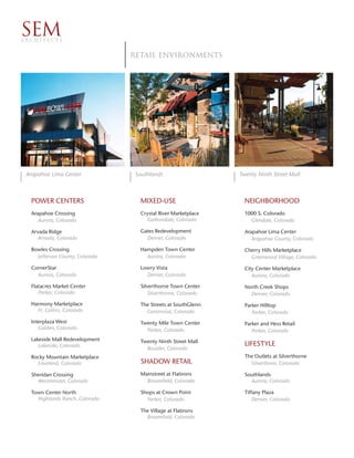 SEM
ARCHITECTS


                                 RETAIL environments




 Arapahoe Lima Center             Southlands                    Twenty Ninth Street Mall



  POWER CENTERS                    MIXED-USE                      NEIGHBORHOOD
  Arapahoe Crossing                Crystal River Marketplace      1000 S. Colorado
     Aurora, Colorado                Carbondale, Colorado           Glendale, Colorado

  Arvada Ridge                     Gates Redevelopment            Arapahoe Lima Center
     Arvada, Colorado                Denver, Colorado                Arapahoe County, Colorado

  Bowles Crossing                  Hampden Town Center            Cherry Hills Marketplace
    Jefferson County, Colorado       Aurora, Colorado               Greenwood Village, Colorado

  CornerStar                       Lowry Vista                    City Center Marketplace
    Aurora, Colorado                 Denver, Colorado                Aurora, Colorado

  Flatacres Market Center          Silverthorne Town Center       North Creek Shops
     Parker, Colorado                  Silverthorne, Colorado       Denver, Colorado
  Harmony Marketplace              The Streets at SouthGlenn      Parker Hilltop
    Ft. Collins, Colorado            Centennial, Colorado            Parker, Colorado
  Interplaza West                  Twenty Mile Town Center        Parker and Hess Retail
     Golden, Colorado                Parker, Colorado                Parker, Colorado
  Lakeside Mall Redevelopment      Twenty Ninth Street Mall
     Lakeside, Colorado                                           LIFESTYLE
                                     Boulder, Colorado
  Rocky Mountain Marketplace                                      The Outlets at Silverthorne
    Loveland, Colorado             SHADOW RETAIL                    Silverthone, Colorado

  Sheridan Crossing                Mainstreet at Flatirons        Southlands
    Westminster, Colorado            Broomfield, Colorado           Aurora, Colorado

  Town Center North                Shops at Crown Point           Tiffany Plaza
    Highlands Ranch, Colorado        Parker, Colorado                 Denver, Colorado

                                   The Village at Flatirons
                                     Broomfield, Colorado
 
