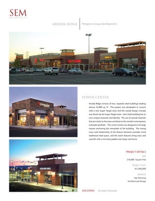 SEM
ARCHITECTS


             Arvada Ridge   Peregrine Group Development




                            Power Center
                                 Arvada Ridge consists of four, separate retail buildings totaling
                                 almost 43,000 sq. ft. The project was developed in concert
                                 with a new Super Target store and the overall design concept
                                 was driven by the Super Target store. Each retail building has its
                                 own unique character and identity. The use of natural materials
                                 that are native to the area contribute to the overall contemporary
                                 Colorado aesthetic. The corner entries are designed to be large
                                 masses anchoring the remainder of the building. The strong
                                 mass void relationship of the feature elements provides more
                                 traditional retail space, and the tower features bring mass and
                                 warmth with a rich brick palette and sharp roof forms.




                                                                            PROJECT DETAILS
                                                                                              SIZE
                                                                             218,000 Square Feet

                                                                                   PROJECT COST
                                                                                      $17,500,000

                                                                                         SERVICES
                                                                                     Site Planning
                                                                             Architectural Design



                            LOCATION       Arvada Colorado
 