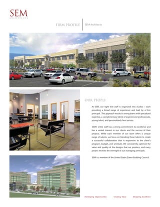 SEM
ARCHITECTS


             Firm proﬁle   SEM Architects




                           Our People
                                  At SEM, our tight knit staff is organized into studios – each
                                  providing a broad range of experience and lead by a firm
                                  principal. This approach results in strong teams with specialized
                                  expertise, a complimentary blend of experienced professionals,
                                  young talent, and personalized client service.


                                  SEM’s entire staff has a strong commitment to excellence and
                                  has a vested interest in our clients and the success of their
                                  projects. While each member of our team offers a unique
                                  range of talents, we focus on blending those talents to create
                                  a successful collaboration that is responsive to the client’s
                                  program, budget, and schedule. We consistently optimize the
                                  value and quality of the designs that we produce, and every
                                  project receives the oversight of our managing principals.


                                  SEM is a member of the United States Green Building Council.




                           Developing Opportunities       Creating Value       Designing Excellence
 