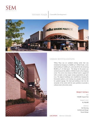 SEM
ARCHITECTS


             tiffany plaza   Chandelle Development




                             urban revitalization
                                  Tiffany Plaza was an outdated existing center that was
                                  revitalized by bringing in a 58,000 sq. ft. Whole Foods, a new
                                  retail building of 12,000 sq. ft., and a face lift for the remaining
                                  80,000 sq. ft. of retail space. The design for the project was
                                  centered around the addition of Whole Foods to the shopping
                                  center. The corner entry feature at Whole Foods is capped off
                                  with a complex curving copper canopy supported by an open
                                  truss. The adjacent buildings were simplified by changing the
                                  fenestration patterns, and creating new parapets that provide
                                  for updated signage. The retail pad building is tied into the
                                  remainder of the center with the same aesthetics to provide a
                                  cohesive look to the entire center.




                                                                              PROJECT DETAILS
                                                                                                 SIZE
                                                                               150,000 Square Feet

                                                                                     PROJECT COST
                                                                                         $5,700,000

                                                                                           SERVICES
                                                                                       Site Planning
                                                                                Architectural Design
                                                                                      Tenant Design


                             LOCATION       Denver Colorado
 