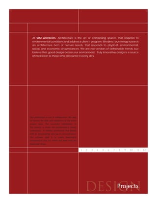 At SEM Architects, Architecture is the art of composing spaces that respond to
  environmental conditions and address a client’s program. We direct our energy towards
  an architecture born of human needs; that responds to physical, environmental,
  social, and economic circumstances. We are not vendors of fashionable trends, but
  believe that good design deﬁnes our environment. Truly innovative design is a source
  of inspiration to those who encounter it every day.




Our architecture is one of collaboration. We seek
to harness the skills and experience of the entire
project team. The successful culmination of
this process is where the architecture is clearly
understood. A timeless architecture that blends
with its surroundings and has its own presence.
Our ultimate goal is to create meaningful
environments that our clients and their users are
passionate about.


                                                     1 . 2 . 3 . 4 . 5 . 6 . 7 . 8 . 9 . 10 . 11 . 12




                                                        DESIGN
                                                            Projects
 