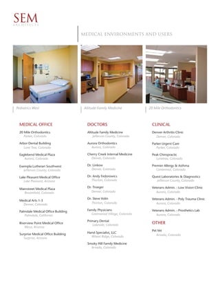 SEM
ARCHITECTS


                                      Medical environments and Users




 Pediatrics West                       Altitude Family Medicine           20 Mile Orthodontics



   MEDICAL OFFICE                        DOCTORS                           CLINICAL
   20 Mile Orthodontics                  Altitude Family Medicine          Denver Arthritis Clinic
      Parker, Colorado                       Jefferson County, Colorado      Denver, Colorado

   Arbor Dental Building                 Aurora Orthodontics               Parker Urgent Care
      Lone Tree, Colorado                  Aurora, Colorado                   Parker, Colorado

   Eaglebend Medical Plaza               Cherry Creek Internal Medicine    Peak Chiropractic
      Aurora, Colorado                     Denver, Colorado                   Lonetree, Colorado

   Exempla Lutheran Southwest            Dr. Linkow                        Premier Allergy & Asthma
      Jefferson County, Colorado            Denver, Colorado                  Centennial, Colorado

   Lake Pleasant Medical Office          Dr. Andy Fedorowics               Quest Laboratories & Diagnostics
      Lake Pleasant, Arizona                Thorton, Colorado                Jefferson County, Colorado

                                         Dr. Troeger                       Veterans Admin. - Low Vision Clinic
   Mainstreet Medical Plaza
      Broomfield, Colorado                  Denver, Colorado                  Aurora, Colorado

                                         Dr. Steve Volin                   Veterans Admin. - Poly Trauma Clinic
   Medical Arts 1-3
     Denver, Colorado                       Thorton, Colorado                 Aurora, Colorado

   Palmdale Medical Office Building      Family Physicians                 Veterans Admin. - Prosthetics Lab
      Palmdale, California                 Greenwood Village, Colorado        Aurora, Colorado
                                         Primary Dental
   Riverview Point Medical Office
                                            Lakeside, Colorado
                                                                           OTHER
       Mesa, Arizona
                                                                           Pet Vet
   Surprise Medical Office Building      Hand Specialist, LLC
                                           Wheat Ridge, Colorado              Arvada, Colorado
     Surprise, Arizona
                                         Smoky Hill Family Medicine
                                           Arvada, Colorado
 