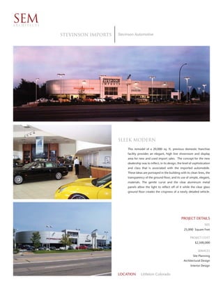 SEM
ARCHITECTS


             STEVINSON Imports   Stevinson Automotive




                                 Sleek modern
                                      This remodel of a 20,000 sq. ft. previous domestic franchise
                                      facility provides an elegant, high line showroom and display
                                      area for new and used import sales. The concept for the new
                                      dealership was to inflect, in its design, the level of sophistication
                                      and class that is associated with the imported automobile.
                                      These ideas are portrayed in the building with its clean lines, the
                                      transparency of the ground floor, and its use of simple, elegant,
                                      materials. The gentle curve and the clear aluminum metal
                                      panels allow the light to reflect off of it while the clear glass
                                      ground floor creates the crispness of a newly detailed vehicle.




                                                                                   PROJECT DETAILS
                                                                                                      SIZE
                                                                                     25,000 Square Feet

                                                                                          PROJECT COST
                                                                                              $2,500,000

                                                                                                SERVICES
                                                                                            Site Planning
                                                                                    Architectural Design
                                                                                          Interior Design


                                 LOCATION        Littleton Colorado
 