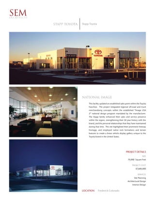 SEM
ARCHITECTS


             Stapp Toyota   Stapp Toyota




                            National image
                                 This facility updated an established sales point within the Toyota
                                 franchise. The project integrated regional off-road and truck
                                 merchandising concepts within the established “Image USA
                                 2” national design program mandated by the manufacturer.
                                 The Stapp family enhanced their sales and service presence
                                 within the region, strengthening their 50 year history with the
                                 brand, and the personal relationships that they have maintained
                                 during that time. The site highlighted their prominent freeway
                                 frontage, and employed native rock formations and terrain
                                 features to create a linear vehicle display gallery unique to the
                                 Toyota brand in the United States.




                                                                            PROJECT DETAILS
                                                                                              SIZE
                                                                              70,000 Square Feet

                                                                                   PROJECT COST
                                                                                       $7,600,000

                                                                                         SERVICES
                                                                                     Site Planning
                                                                             Architectural Design
                                                                                   Interior Design


                            LOCATION       Frederick Colorado
 