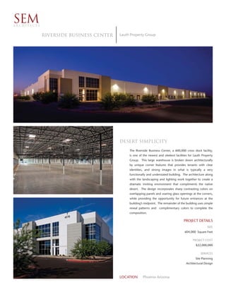 SEM
ARCHITECTS


             Riverside Business Center   Lauth Property Group




                                         Desert simplicity
                                              The Riverside Business Center, a 600,000 cross dock facility,
                                              is one of the newest and sleekest facilities for Lauth Property
                                              Group. This large warehouse is broken down architecturally
                                              by unique corner features that provides tenants with clear
                                              identities, and strong images in what is typically a very
                                              functionally and understated building. The architecture along
                                              with the landscaping and lighting work together to create a
                                              dramatic inviting environment that compliments the native
                                              desert. The design incorporates sharp contrasting colors on
                                              overlapping panels and soaring glass openings at the corners,
                                              while providing the opportunity for future entrances at the
                                              building’s midpoint. The remainder of the building uses simple
                                              reveal patterns and   complimentary colors to complete the
                                              composition.

                                                                                       PROJECT DETAILS
                                                                                                        SIZE
                                                                                       604,000 Square Feet

                                                                                             PROJECT COST
                                                                                                $22,000,000

                                                                                                   SERVICES
                                                                                               Site Planning
                                                                                        Architectural Design



                                         LOCATION       Phoenix Arizona
 