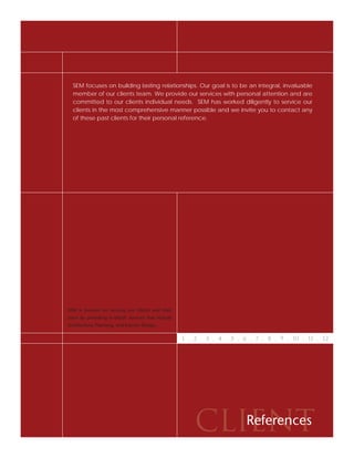 SEM focuses on building lasting relationships. Our goal is to be an integral, invaluable
  member of our clients team. We provide our services with personal attention and are
  committed to our clients individual needs. SEM has worked diligently to service our
  clients in the most comprehensive manner possible and we invite you to contact any
  of these past clients for their personal reference.




SEM is focused on serving our clients and their
users by providing in-depth services that include
Architecture, Planning, and Interior Design.


                                                    1 . 2 . 3 . 4 . 5 . 6 . 7 . 8 . 9 . 10 . 11 . 12




                                                        CLIENT
                                                           References
 