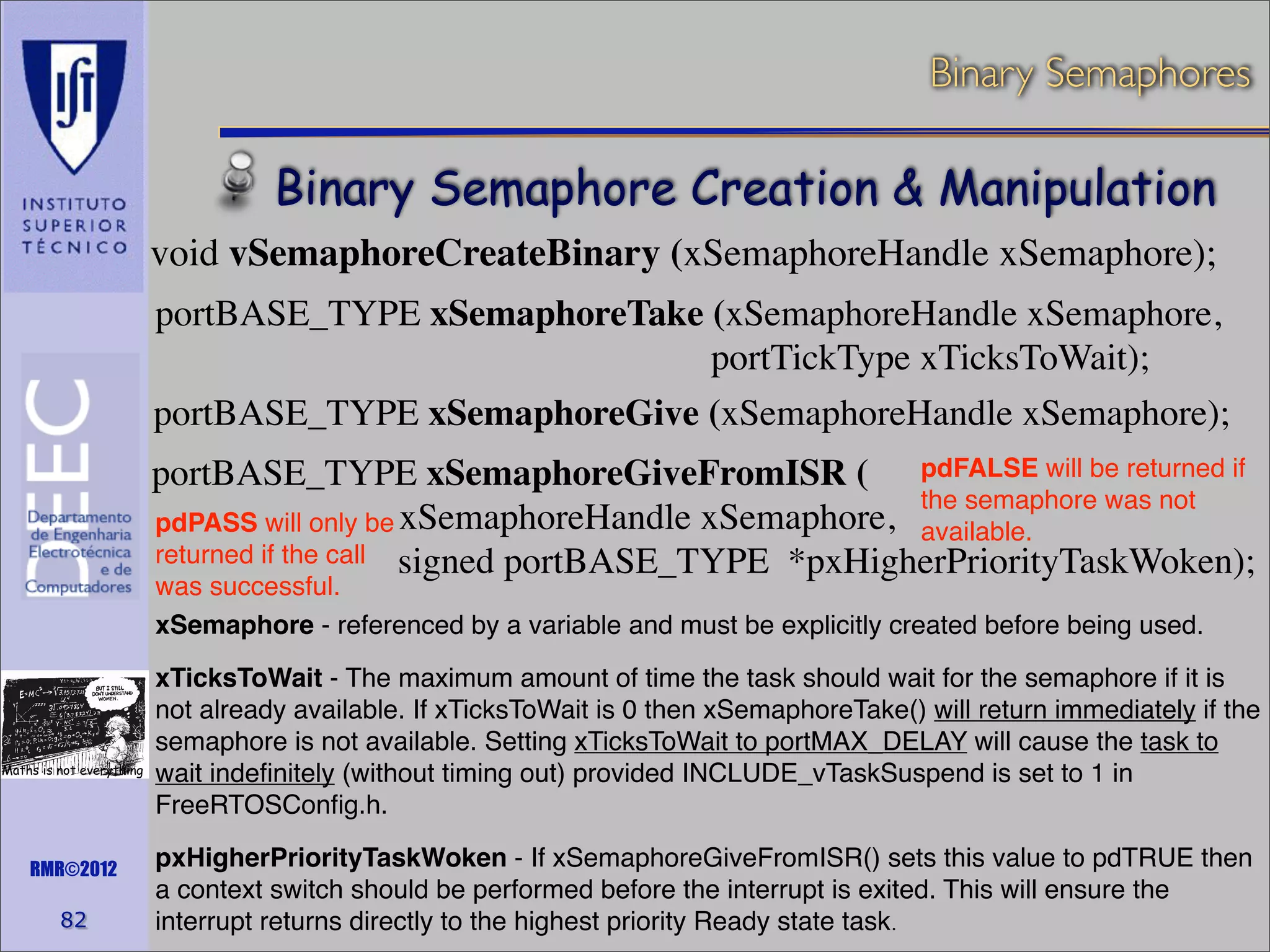 Binary Semaphores

Binary Semaphore Creation & Manipulation
void vSemaphoreCreateBinary (xSemaphoreHandle xSemaphore);
portBASE_TYPE xSemaphoreTake (xSemaphoreHandle xSemaphore,
portTickType xTicksToWait);
portBASE_TYPE xSemaphoreGive (xSemaphoreHandle xSemaphore);
portBASE_TYPE xSemaphoreGiveFromISR ( pdFALSE will be returned if
the semaphore was not
pdPASS will only be xSemaphoreHandle xSemaphore, available.
returned if the call signed portBASE_TYPE *pxHigherPriorityTaskWoken);
was successful.
xSemaphore - referenced by a variable and must be explicitly created before being used.

Maths is not everything

RMR©2012

82

xTicksToWait - The maximum amount of time the task should wait for the semaphore if it is
not already available. If xTicksToWait is 0 then xSemaphoreTake() will return immediately if the
semaphore is not available. Setting xTicksToWait to portMAX_DELAY will cause the task to
wait indeﬁnitely (without timing out) provided INCLUDE_vTaskSuspend is set to 1 in
FreeRTOSConﬁg.h.
pxHigherPriorityTaskWoken - If xSemaphoreGiveFromISR() sets this value to pdTRUE then
a context switch should be performed before the interrupt is exited. This will ensure the
interrupt returns directly to the highest priority Ready state task.

 