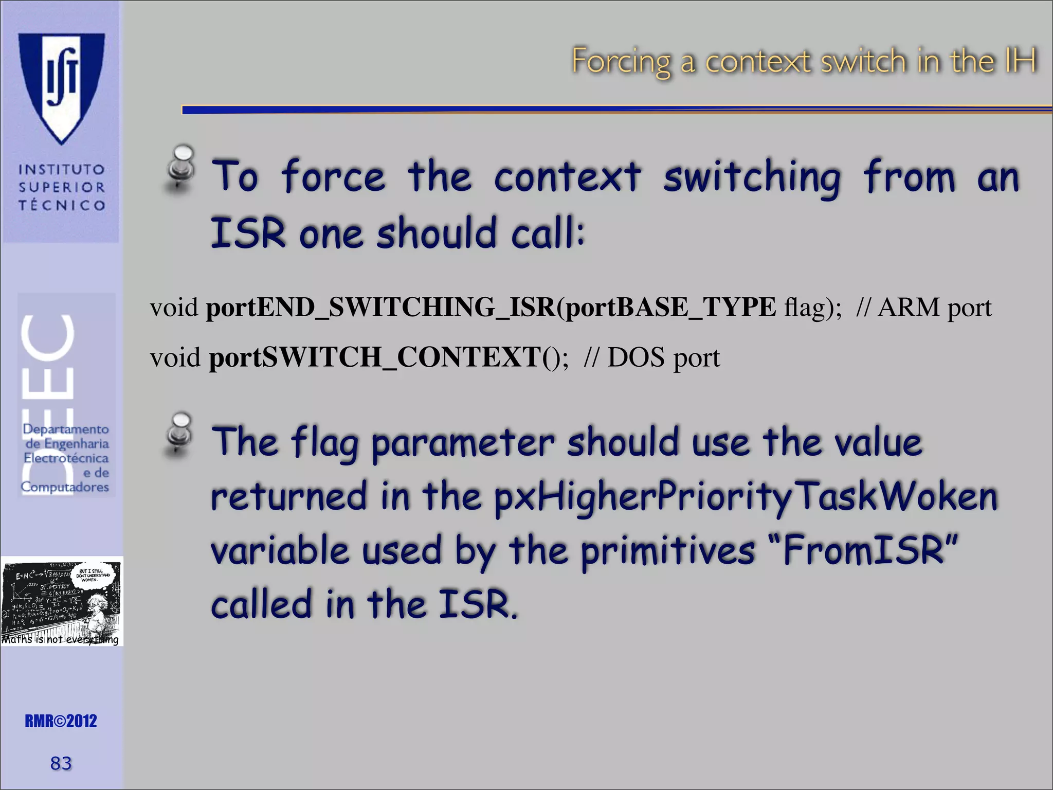 Forcing a context switch in the IH

To force the context switching from an
ISR one should call:
void portEND_SWITCHING_ISR(portBASE_TYPE ﬂag); // ARM port

void portSWITCH_CONTEXT(); // DOS port

The flag parameter should use the value
returned in the pxHigherPriorityTaskWoken
variable used by the primitives “FromISR”
called in the ISR.
Maths is not everything

RMR©2012

83

 