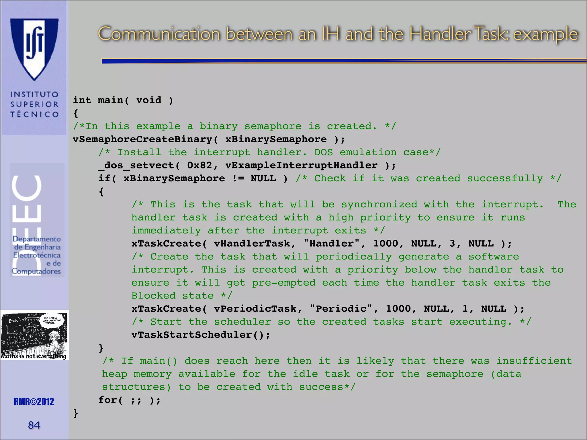 Communication between an IH and the Handler Task: example

Maths is not everything

RMR©2012

84

int main( void )
{
/*In this example a binary semaphore is created. */
vSemaphoreCreateBinary( xBinarySemaphore );
/* Install the interrupt handler. DOS emulation case*/
_dos_setvect( 0x82, vExampleInterruptHandler );
if( xBinarySemaphore != NULL ) /* Check if it was created successfully */
{
/* This is the task that will be synchronized with the interrupt. The
handler task is created with a high priority to ensure it runs
immediately after the interrupt exits */
xTaskCreate( vHandlerTask, "Handler", 1000, NULL, 3, NULL );
/* Create the task that will periodically generate a software
interrupt. This is created with a priority below the handler task to
ensure it will get pre-empted each time the handler task exits the
Blocked state */
xTaskCreate( vPeriodicTask, "Periodic", 1000, NULL, 1, NULL );
/* Start the scheduler so the created tasks start executing. */
vTaskStartScheduler();
}
/* If main() does reach here then it is likely that there was insufficient
heap memory available for the idle task or for the semaphore (data
structures) to be created with success*/
for( ;; );
}

 