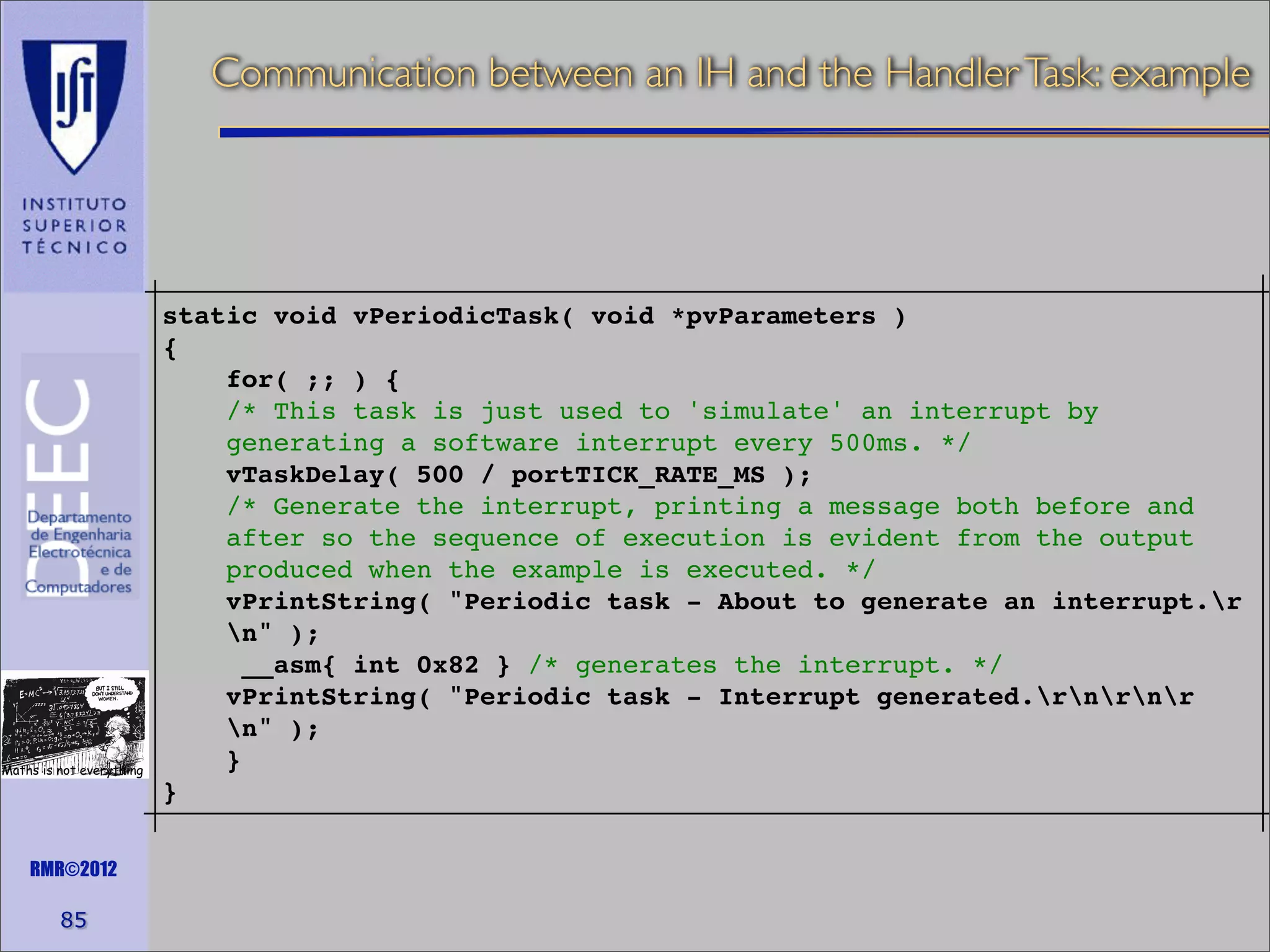 Communication between an IH and the Handler Task: example

Maths is not everything

RMR©2012

85

static void vPeriodicTask( void *pvParameters )
{
for( ;; ) {
/* This task is just used to 'simulate' an interrupt by
generating a software interrupt every 500ms. */
vTaskDelay( 500 / portTICK_RATE_MS );
/* Generate the interrupt, printing a message both before and
after so the sequence of execution is evident from the output
produced when the example is executed. */
vPrintString( "Periodic task - About to generate an interrupt.r
n" );
__asm{ int 0x82 } /* generates the interrupt. */
vPrintString( "Periodic task - Interrupt generated.rnrnr
n" );
}
}

 