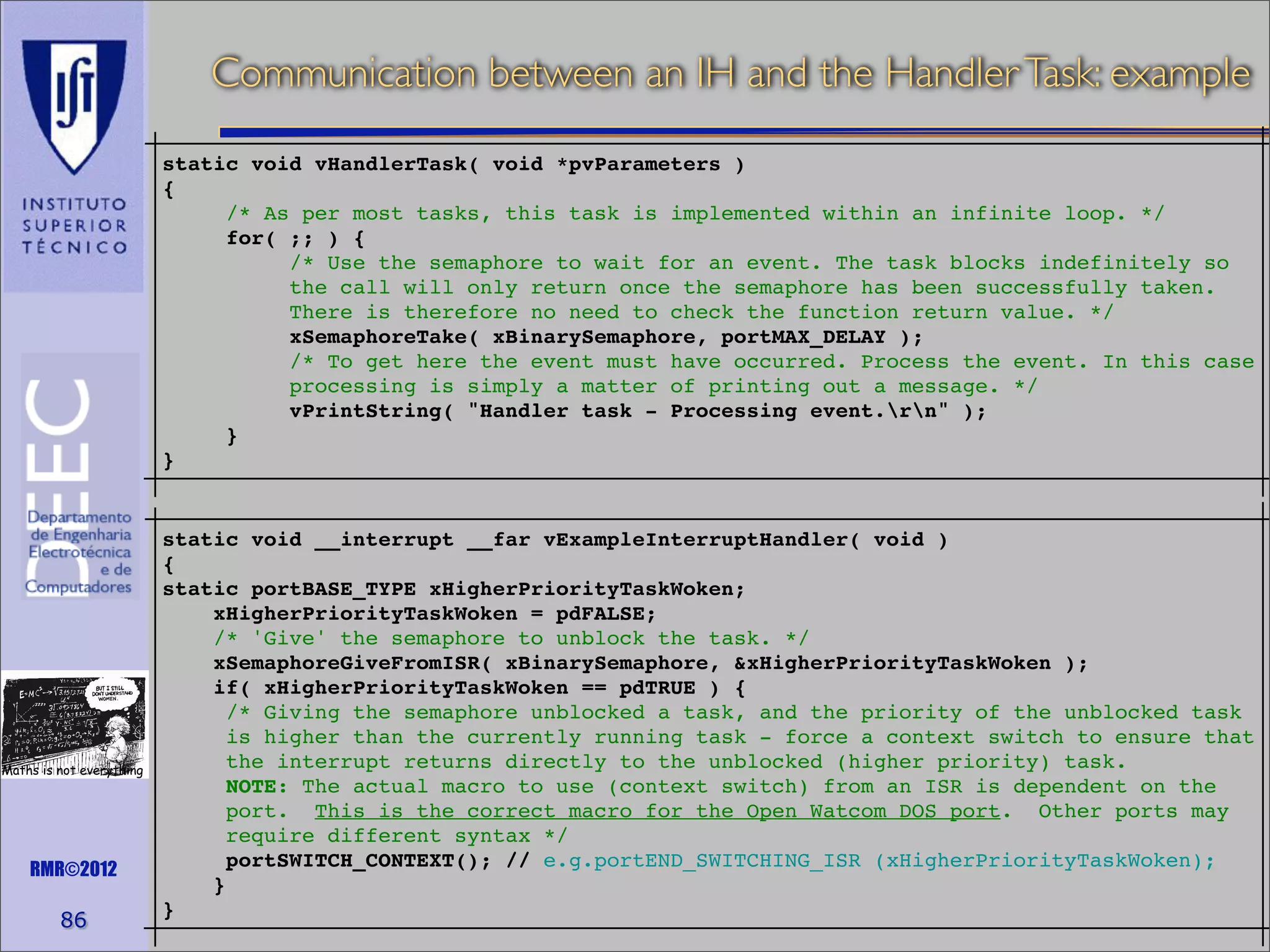 Communication between an IH and the Handler Task: example
static void vHandlerTask( void *pvParameters )
{
/* As per most tasks, this task is implemented within an infinite loop. */
for( ;; ) {
/* Use the semaphore to wait for an event. The task blocks indefinitely so
the call will only return once the semaphore has been successfully taken.
There is therefore no need to check the function return value. */
xSemaphoreTake( xBinarySemaphore, portMAX_DELAY );
/* To get here the event must have occurred. Process the event. In this case
processing is simply a matter of printing out a message. */
vPrintString( "Handler task - Processing event.rn" );
}
}

Maths is not everything

RMR©2012

86

static void __interrupt __far vExampleInterruptHandler( void )
{
static portBASE_TYPE xHigherPriorityTaskWoken;
xHigherPriorityTaskWoken = pdFALSE;
/* 'Give' the semaphore to unblock the task. */
xSemaphoreGiveFromISR( xBinarySemaphore, &xHigherPriorityTaskWoken );
if( xHigherPriorityTaskWoken == pdTRUE ) {
/* Giving the semaphore unblocked a task, and the priority of the unblocked task
is higher than the currently running task - force a context switch to ensure that
the interrupt returns directly to the unblocked (higher priority) task.
NOTE: The actual macro to use (context switch) from an ISR is dependent on the
port. This is the correct macro for the Open Watcom DOS port. Other ports may
require different syntax */
portSWITCH_CONTEXT(); // e.g.portEND_SWITCHING_ISR (xHigherPriorityTaskWoken);
}
}

 