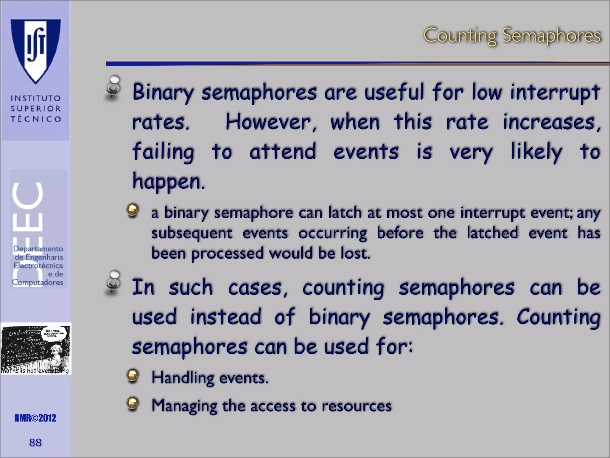 Counting Semaphores

Binary semaphores are useful for low interrupt
rates.
However, when this rate increases,
failing to attend events is very likely to
happen.
a binary semaphore can latch at most one interrupt event; any
subsequent events occurring before the latched event has
been processed would be lost.

In such cases, counting semaphores can be
used instead of binary semaphores. Counting
semaphores can be used for:
Maths is not everything

RMR©2012

88

Handling events.
Managing the access to resources

 