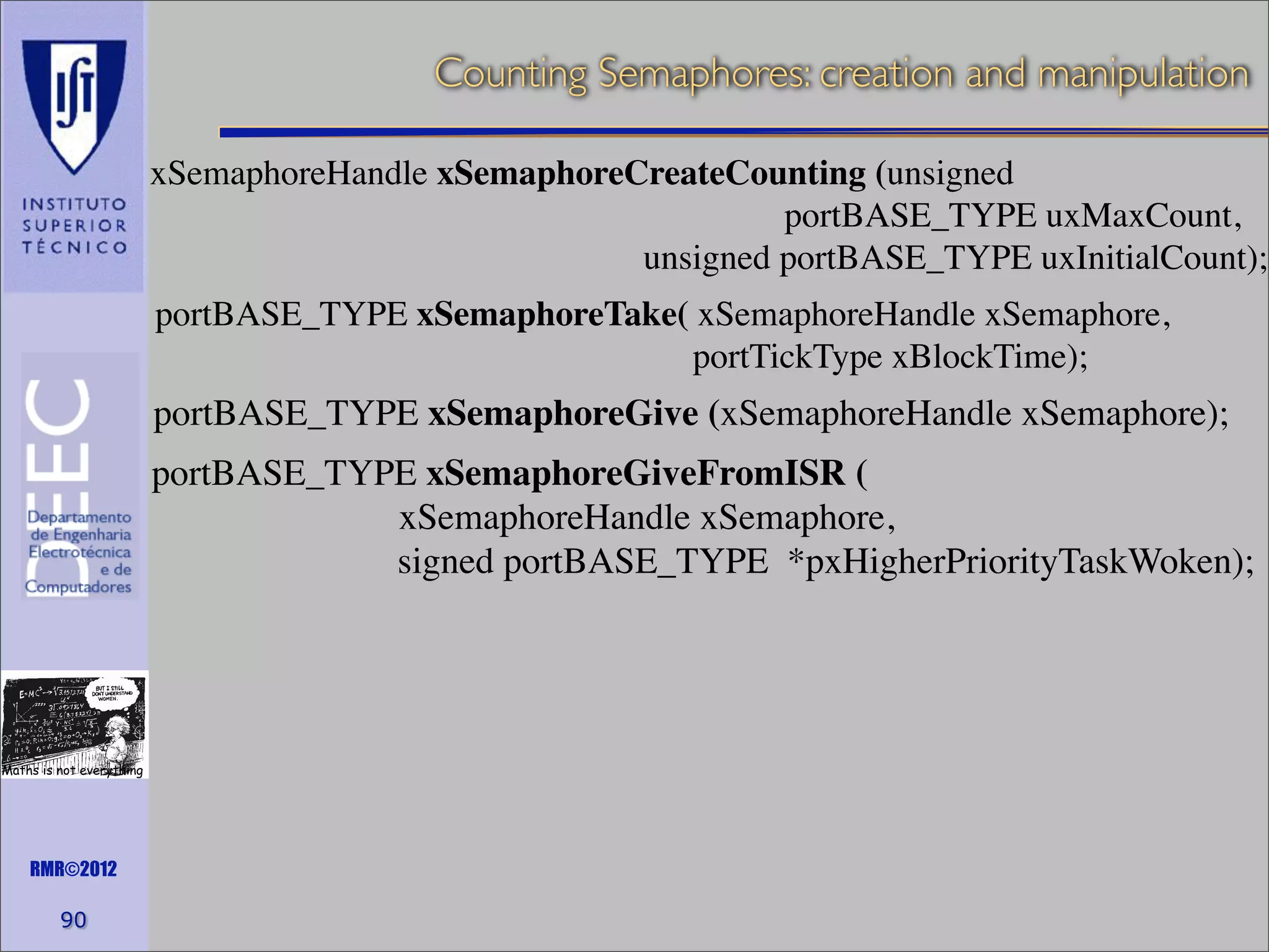 Counting Semaphores: creation and manipulation
xSemaphoreHandle xSemaphoreCreateCounting (unsigned
portBASE_TYPE uxMaxCount,
unsigned portBASE_TYPE uxInitialCount);
portBASE_TYPE xSemaphoreTake( xSemaphoreHandle xSemaphore,
portTickType xBlockTime);

portBASE_TYPE xSemaphoreGive (xSemaphoreHandle xSemaphore);
portBASE_TYPE xSemaphoreGiveFromISR (
xSemaphoreHandle xSemaphore,
signed portBASE_TYPE *pxHigherPriorityTaskWoken);

Maths is not everything

RMR©2012

90

 