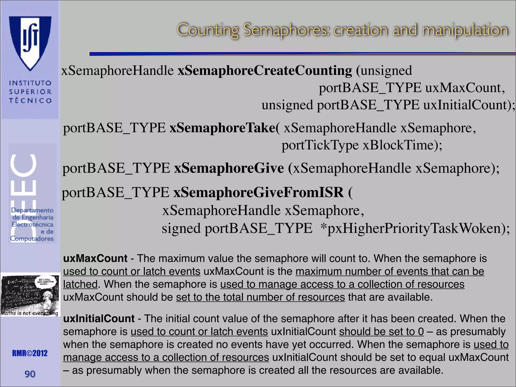 Counting Semaphores: creation and manipulation
xSemaphoreHandle xSemaphoreCreateCounting (unsigned
portBASE_TYPE uxMaxCount,
unsigned portBASE_TYPE uxInitialCount);
portBASE_TYPE xSemaphoreTake( xSemaphoreHandle xSemaphore,
portTickType xBlockTime);

portBASE_TYPE xSemaphoreGive (xSemaphoreHandle xSemaphore);
portBASE_TYPE xSemaphoreGiveFromISR (
xSemaphoreHandle xSemaphore,
signed portBASE_TYPE *pxHigherPriorityTaskWoken);
uxMaxCount - The maximum value the semaphore will count to. When the semaphore is
used to count or latch events uxMaxCount is the maximum number of events that can be
latched. When the semaphore is used to manage access to a collection of resources
uxMaxCount should be set to the total number of resources that are available.
Maths is not everything

RMR©2012

90

uxInitialCount - The initial count value of the semaphore after it has been created. When the
semaphore is used to count or latch events uxInitialCount should be set to 0 – as presumably
when the semaphore is created no events have yet occurred. When the semaphore is used to
manage access to a collection of resources uxInitialCount should be set to equal uxMaxCount
– as presumably when the semaphore is created all the resources are available.

 