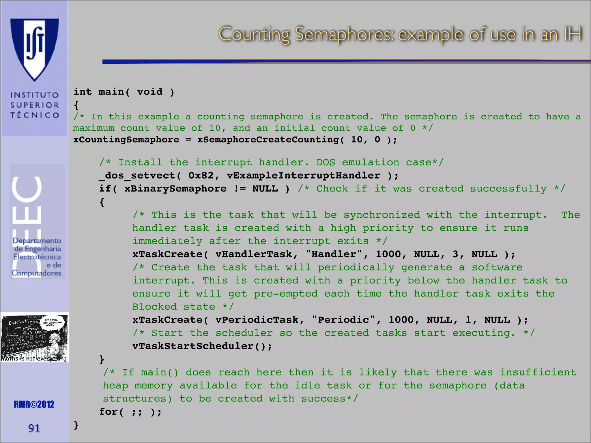 Counting Semaphores: example of use in an IH
int main( void )
{
/* In this example a counting semaphore is created. The semaphore is created to have a
maximum count value of 10, and an initial count value of 0 */
xCountingSemaphore = xSemaphoreCreateCounting( 10, 0 );

/* Install the interrupt handler. DOS emulation case*/
_dos_setvect( 0x82, vExampleInterruptHandler );
if( xBinarySemaphore != NULL ) /* Check if it was created successfully */
{
/* This is the task that will be synchronized with the interrupt. The
handler task is created with a high priority to ensure it runs
immediately after the interrupt exits */
xTaskCreate( vHandlerTask, "Handler", 1000, NULL, 3, NULL );
/* Create the task that will periodically generate a software
interrupt. This is created with a priority below the handler task to
ensure it will get pre-empted each time the handler task exits the
Blocked state */
xTaskCreate( vPeriodicTask, "Periodic", 1000, NULL, 1, NULL );
/* Start the scheduler so the created tasks start executing. */
vTaskStartScheduler();
}
/* If main() does reach here then it is likely that there was insufficient
heap memory available for the idle task or for the semaphore (data
structures) to be created with success*/
for( ;; );

Maths is not everything

RMR©2012

91

}

 