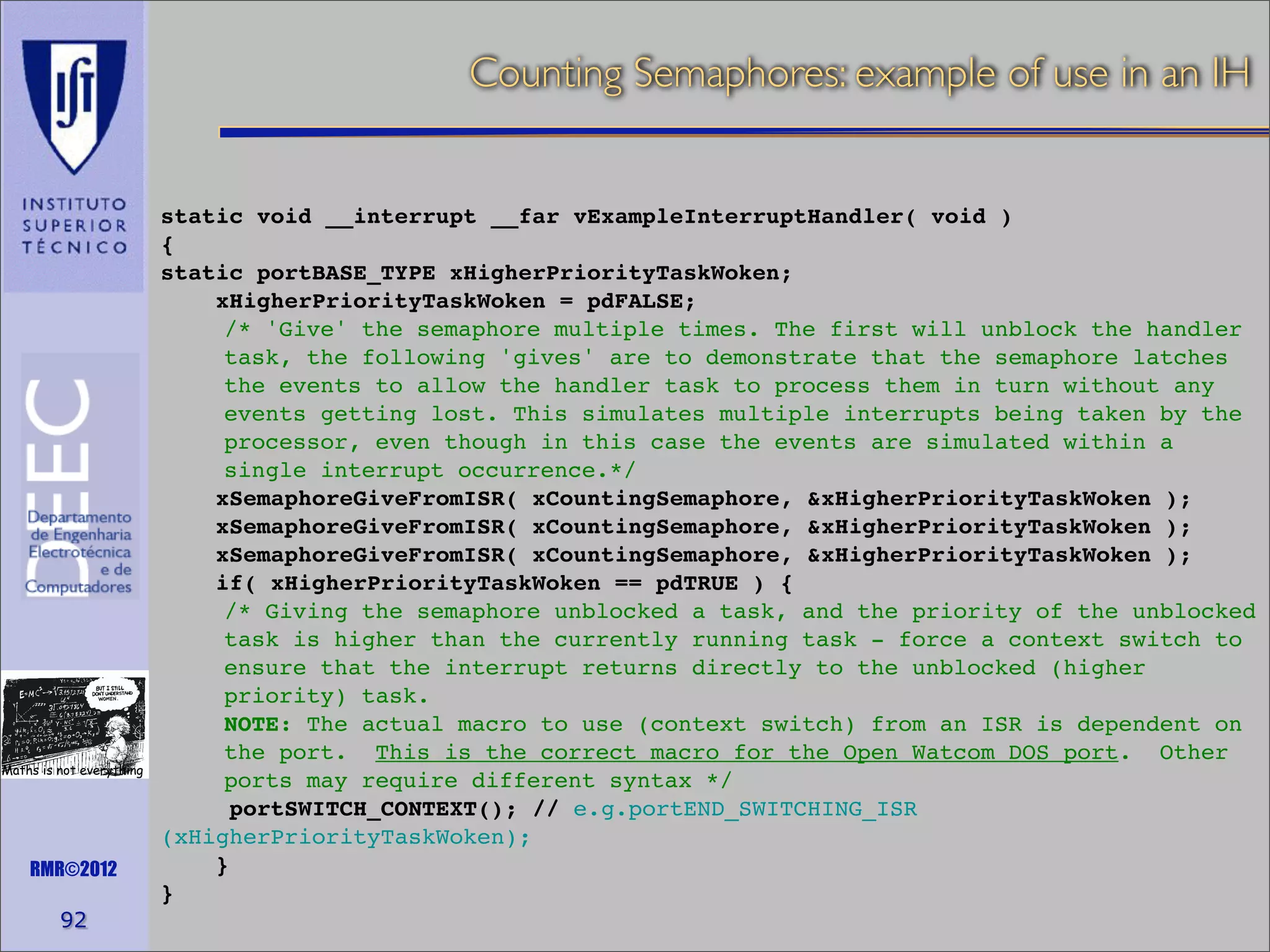 Counting Semaphores: example of use in an IH

Maths is not everything

RMR©2012

92

static void __interrupt __far vExampleInterruptHandler( void )
{
static portBASE_TYPE xHigherPriorityTaskWoken;
xHigherPriorityTaskWoken = pdFALSE;
/* 'Give' the semaphore multiple times. The first will unblock the handler
task, the following 'gives' are to demonstrate that the semaphore latches
the events to allow the handler task to process them in turn without any
events getting lost. This simulates multiple interrupts being taken by the
processor, even though in this case the events are simulated within a
single interrupt occurrence.*/
xSemaphoreGiveFromISR( xCountingSemaphore, &xHigherPriorityTaskWoken );
xSemaphoreGiveFromISR( xCountingSemaphore, &xHigherPriorityTaskWoken );
xSemaphoreGiveFromISR( xCountingSemaphore, &xHigherPriorityTaskWoken );
if( xHigherPriorityTaskWoken == pdTRUE ) {
/* Giving the semaphore unblocked a task, and the priority of the unblocked
task is higher than the currently running task - force a context switch to
ensure that the interrupt returns directly to the unblocked (higher
priority) task.
NOTE: The actual macro to use (context switch) from an ISR is dependent on
the port. This is the correct macro for the Open Watcom DOS port. Other
ports may require different syntax */
portSWITCH_CONTEXT(); // e.g.portEND_SWITCHING_ISR
(xHigherPriorityTaskWoken);
}
}

 